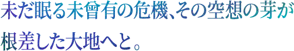 未だ眠る未曾有の危機、その空想の芽が根差した大地へと。